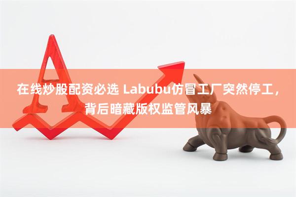 在线炒股配资必选 Labubu仿冒工厂突然停工，背后暗藏版权监管风暴