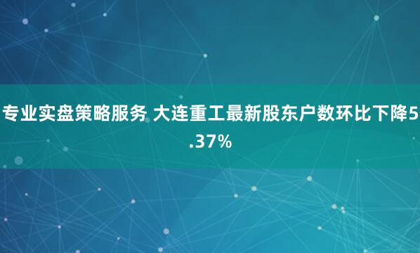 专业实盘策略服务 大连重工最新股东户数环比下降5.37%