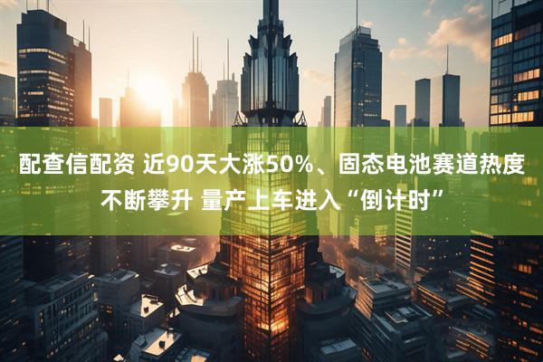 配查信配资 近90天大涨50%、固态电池赛道热度不断攀升 量产上车进入“倒计时”
