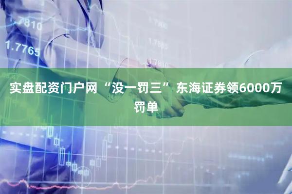 实盘配资门户网 “没一罚三” 东海证券领6000万罚单