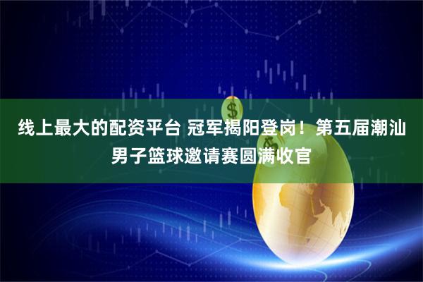 线上最大的配资平台 冠军揭阳登岗！第五届潮汕男子篮球邀请赛圆满收官