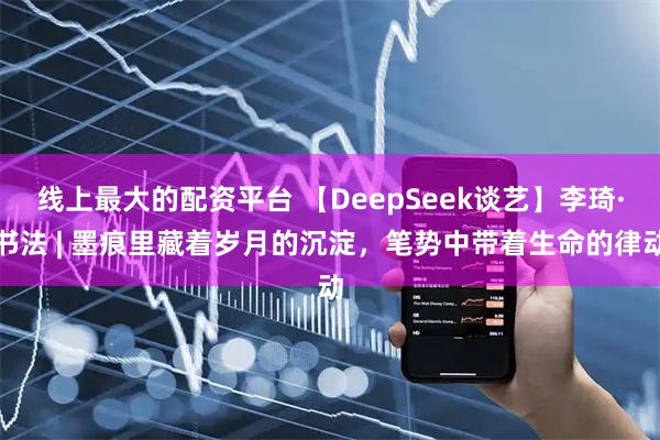 线上最大的配资平台 【DeepSeek谈艺】李琦·书法 | 墨痕里藏着岁月的沉淀，笔势中带着生命的律动