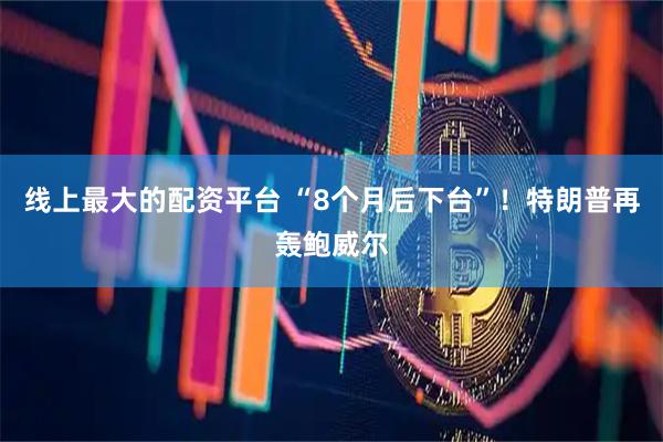 线上最大的配资平台 “8个月后下台”！特朗普再轰鲍威尔
