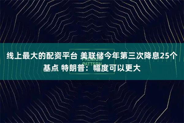 线上最大的配资平台 美联储今年第三次降息25个基点 特朗普：幅度可以更大