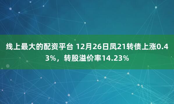 线上最大的配资平台 12月26日凤21转债上涨0.43%，转股溢价率14.23%